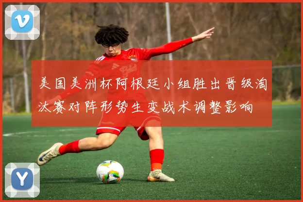 美国美洲杯阿根廷小组胜出晋级淘汰赛对阵形势生变战术调整影响