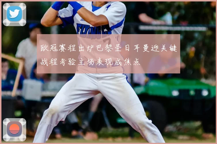 欧冠赛程出炉巴黎圣日耳曼迎关键战程考验主场表现成焦点