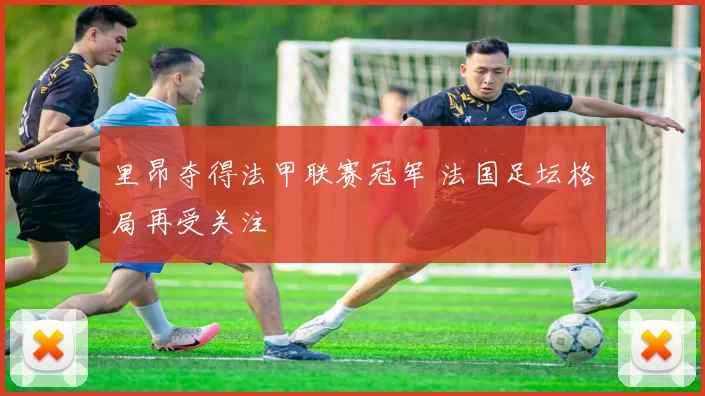 里昂夺得法甲联赛冠军 法国足坛格局再受关注