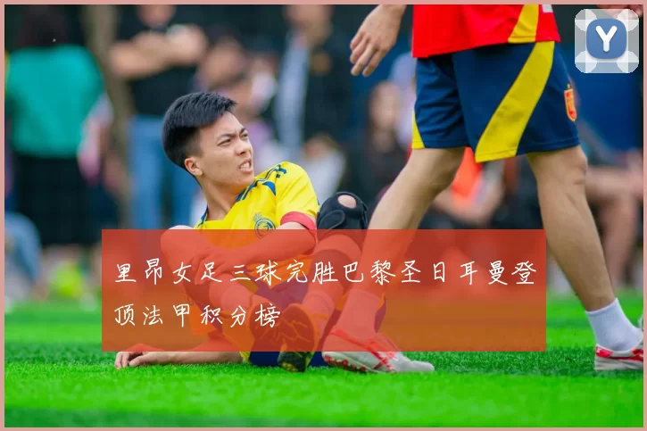 里昂女足三球完胜巴黎圣日耳曼登顶法甲积分榜