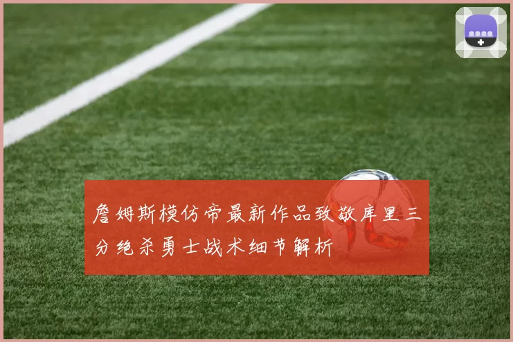 詹姆斯模仿帝最新作品致敬库里三分绝杀勇士战术细节解析