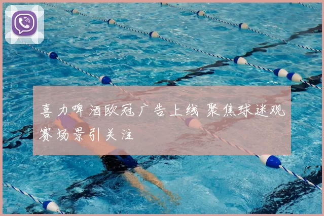 喜力啤酒欧冠广告上线 聚焦球迷观赛场景引关注