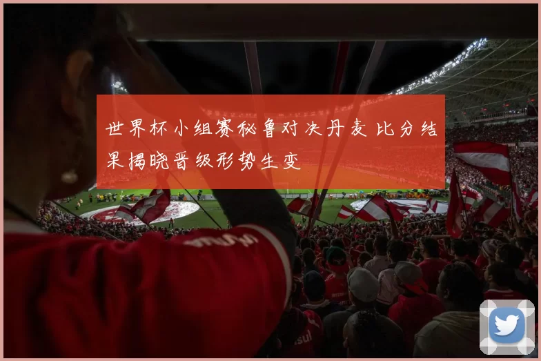 世界杯小组赛秘鲁对决丹麦 比分结果揭晓晋级形势生变