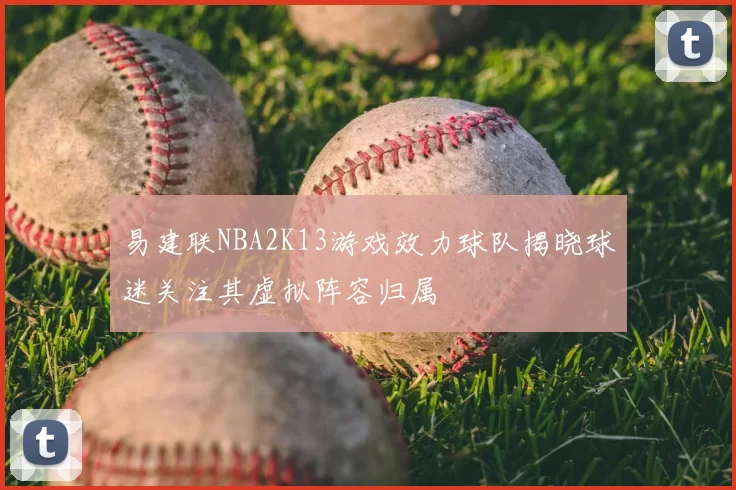 易建联NBA2K13游戏效力球队揭晓球迷关注其虚拟阵容归属