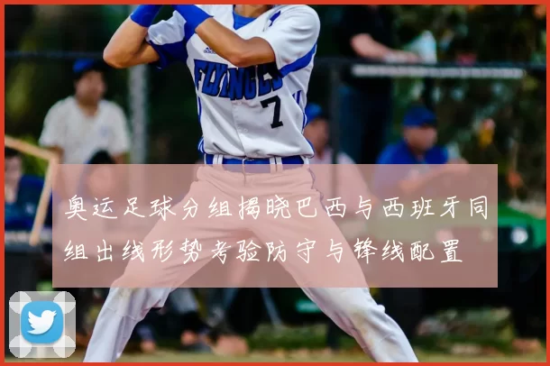 奥运足球分组揭晓巴西与西班牙同组出线形势考验防守与锋线配置