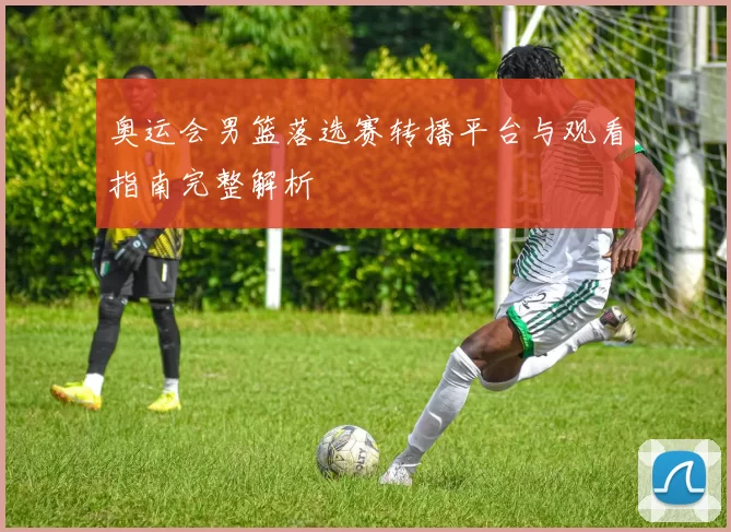 奥运会男篮落选赛转播平台与观看指南完整解析