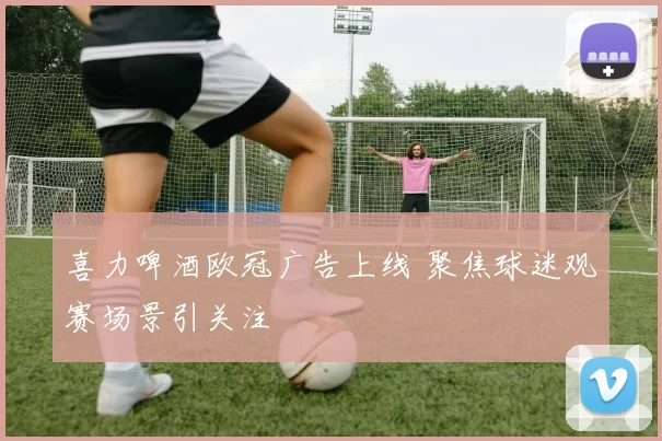 喜力啤酒欧冠广告上线 聚焦球迷观赛场景引关注