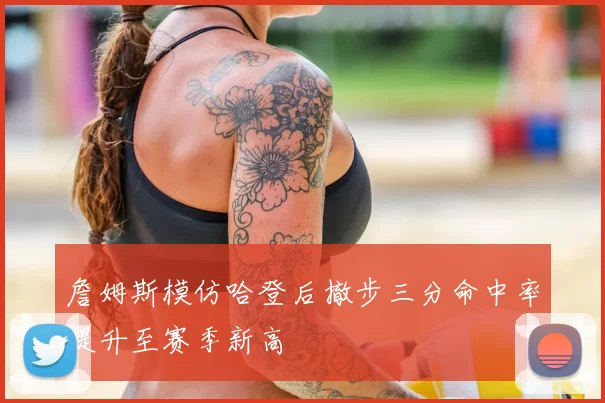 詹姆斯模仿哈登后撤步三分命中率提升至赛季新高