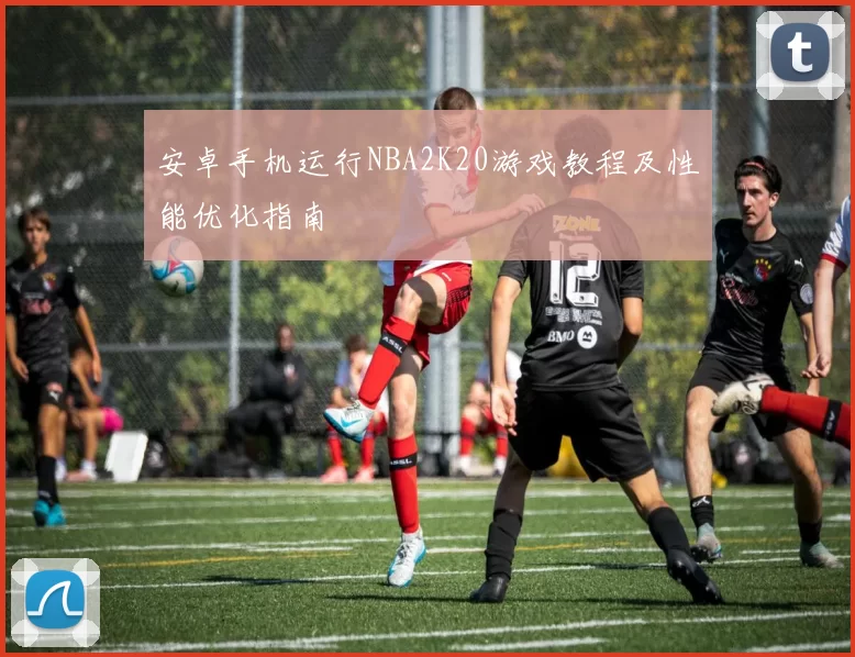 安卓手机运行NBA2K20游戏教程及性能优化指南