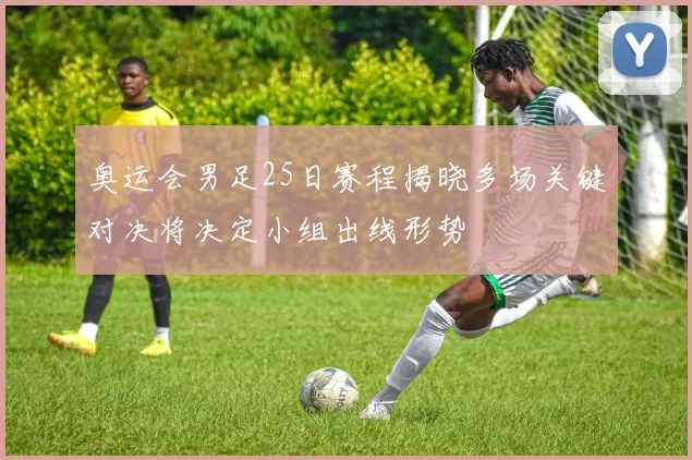 奥运会男足25日赛程揭晓多场关键对决将决定小组出线形势