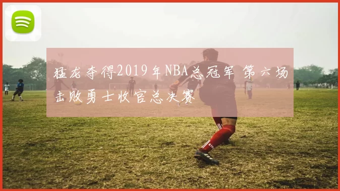猛龙夺得2019年NBA总冠军 第六场击败勇士收官总决赛