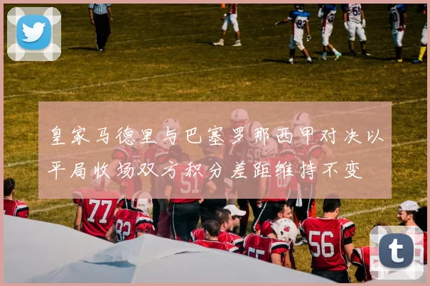 皇家马德里与巴塞罗那西甲对决以平局收场双方积分差距维持不变