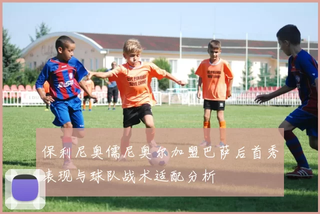 保利尼奥儒尼奥尔加盟巴萨后首秀表现与球队战术适配分析