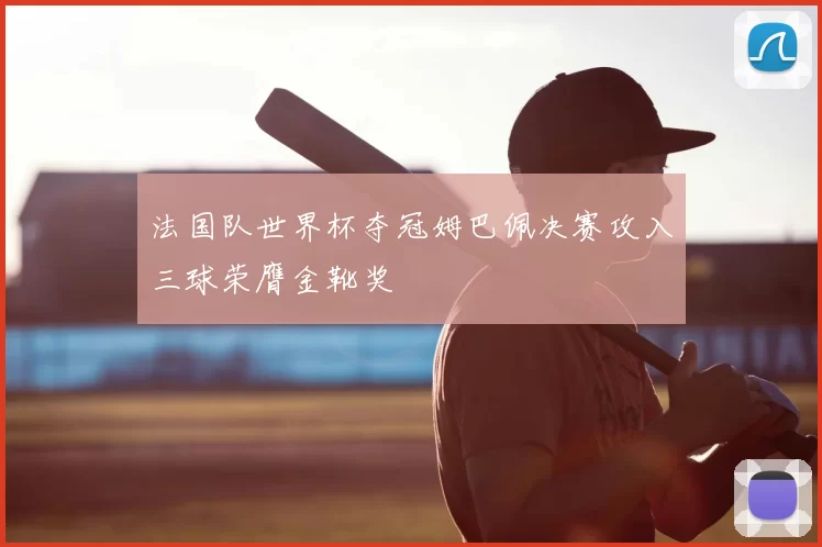 法国队世界杯夺冠姆巴佩决赛攻入三球荣膺金靴奖