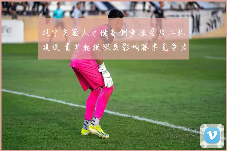 辽宁男篮人才储备侧重选秀与二队建设 青年轮换深度影响赛季竞争力