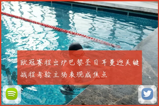 欧冠赛程出炉巴黎圣日耳曼迎关键战程考验主场表现成焦点