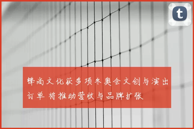 锋尚文化获多项冬奥会文创与演出订单 将推动营收与品牌扩张