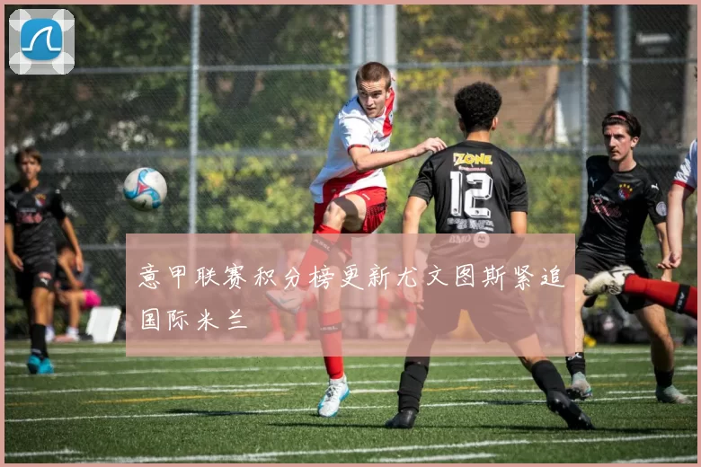 意甲联赛积分榜更新尤文图斯紧追国际米兰