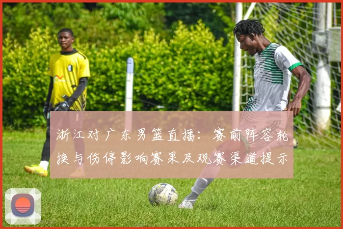 浙江对广东男篮直播：赛前阵容轮换与伤停影响赛果及观赛渠道提示