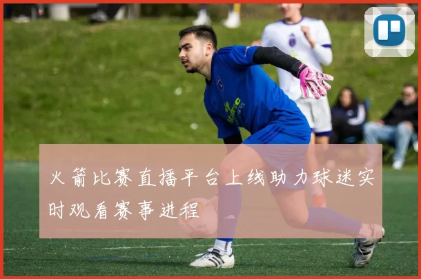 火箭比赛直播平台上线助力球迷实时观看赛事进程