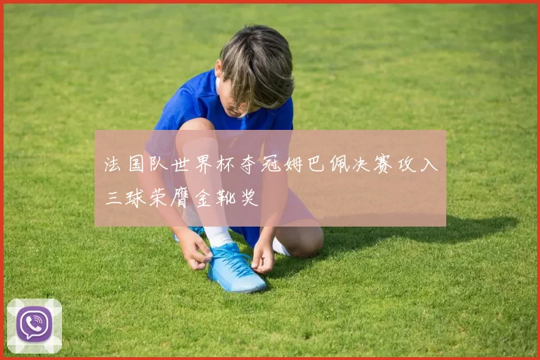 法国队世界杯夺冠姆巴佩决赛攻入三球荣膺金靴奖