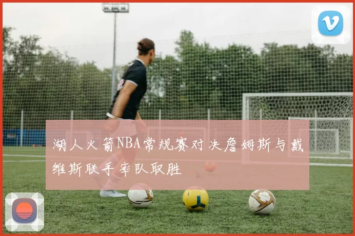 湖人火箭NBA常规赛对决詹姆斯与戴维斯联手率队取胜