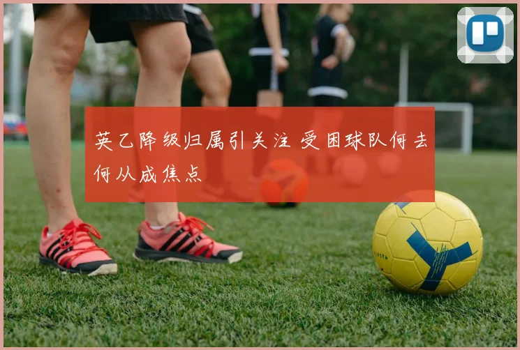 英乙降级归属引关注 受困球队何去何从成焦点