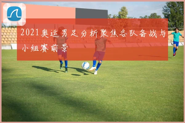 2021奥运男足分析聚焦各队备战与小组赛前景