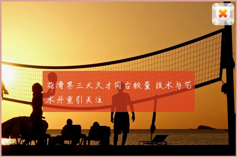 花滑界三大天才同台较量 技术与艺术并重引关注