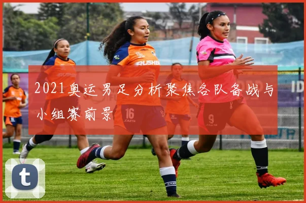 2021奥运男足分析聚焦各队备战与小组赛前景